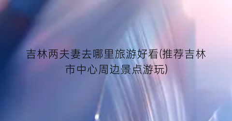 吉林两夫妻去哪里旅游好看(推荐吉林市中心周边景点游玩)