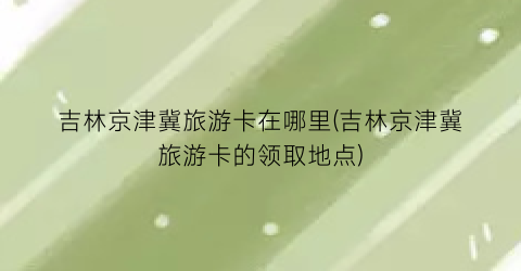 吉林京津冀旅游卡在哪里(吉林京津冀旅游卡的领取地点)
