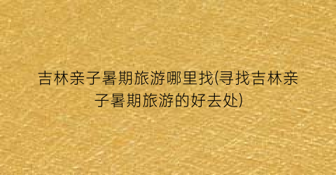 吉林亲子暑期旅游哪里找(寻找吉林亲子暑期旅游的好去处)