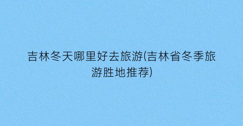 吉林冬天哪里好去旅游(吉林省冬季旅游胜地推荐)