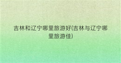 吉林和辽宁哪里旅游好(吉林与辽宁哪里旅游佳)