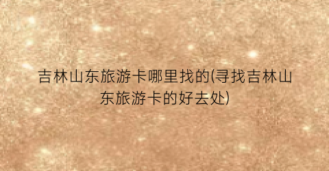 吉林山东旅游卡哪里找的(寻找吉林山东旅游卡的好去处)