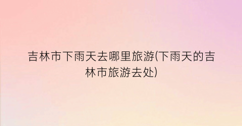 吉林市下雨天去哪里旅游(下雨天的吉林市旅游去处)