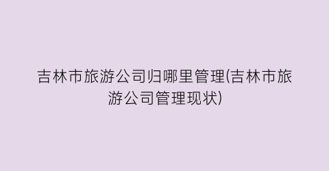 吉林市旅游公司归哪里管理(吉林市旅游公司管理现状)