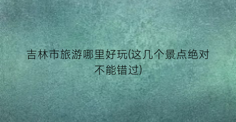 吉林市旅游哪里好玩(这几个景点绝对不能错过)