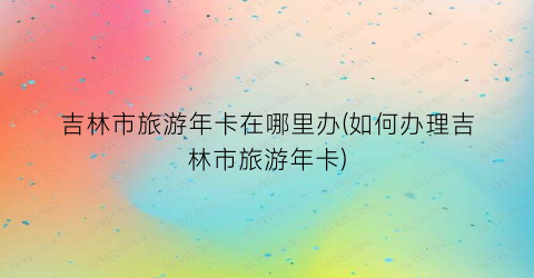 吉林市旅游年卡在哪里办(如何办理吉林市旅游年卡)