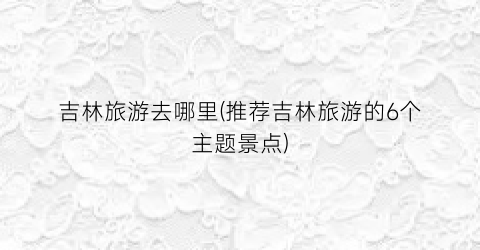 吉林旅游去哪里(推荐吉林旅游的6个主题景点)