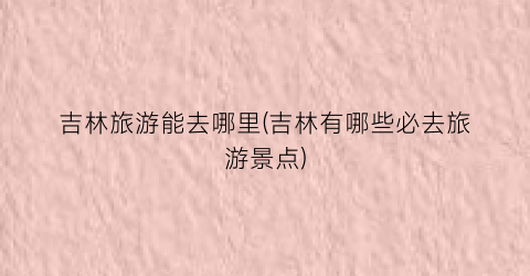 吉林旅游能去哪里(吉林有哪些必去旅游景点)