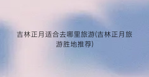 吉林正月适合去哪里旅游(吉林正月旅游胜地推荐)