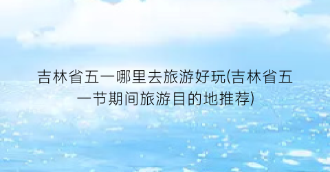 吉林省五一哪里去旅游好玩(吉林省五一节期间旅游目的地推荐)