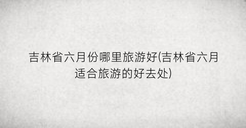 吉林省六月份哪里旅游好(吉林省六月适合旅游的好去处)