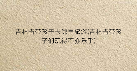 吉林省带孩子去哪里旅游(吉林省带孩子们玩得不亦乐乎)