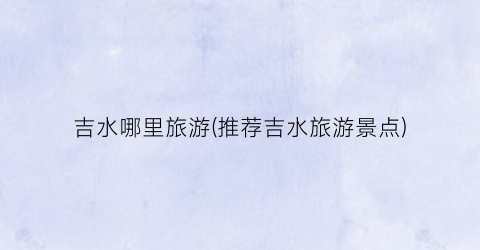 吉水哪里旅游(推荐吉水旅游景点)