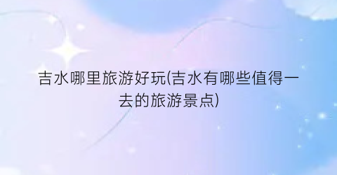 吉水哪里旅游好玩(吉水有哪些值得一去的旅游景点)