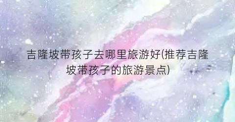 吉隆坡带孩子去哪里旅游好(推荐吉隆坡带孩子的旅游景点)