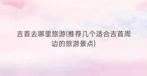 吉首去哪里旅游(推荐几个适合吉首周边的旅游景点)