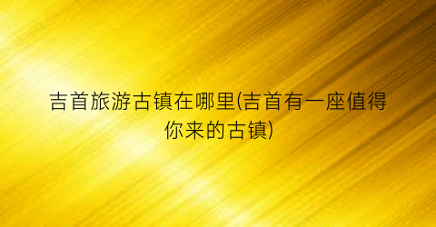 吉首旅游古镇在哪里(吉首有一座值得你来的古镇)