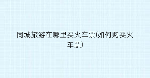 同城旅游在哪里买火车票(如何购买火车票)