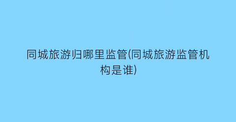 同城旅游归哪里监管(同城旅游监管机构是谁)