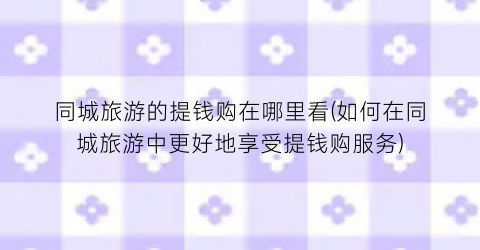 同城旅游的提钱购在哪里看(如何在同城旅游中更好地享受提钱购服务)