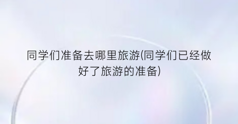 同学们准备去哪里旅游(同学们已经做好了旅游的准备)