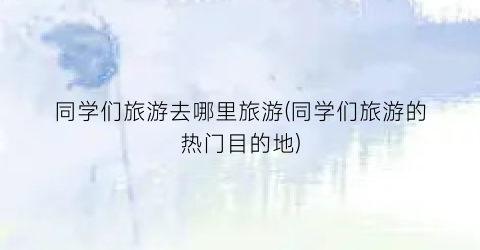 同学们旅游去哪里旅游(同学们旅游的热门目的地)