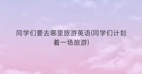 同学们要去哪里旅游英语(同学们计划着一场旅游)