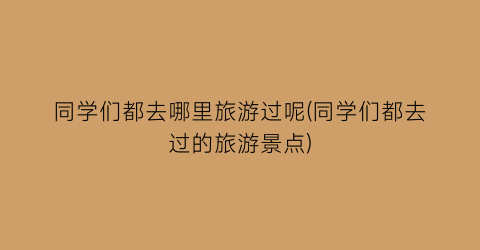 同学们都去哪里旅游过呢(同学们都去过的旅游景点)