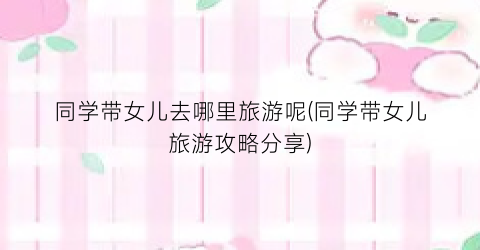 同学带女儿去哪里旅游呢(同学带女儿旅游攻略分享)