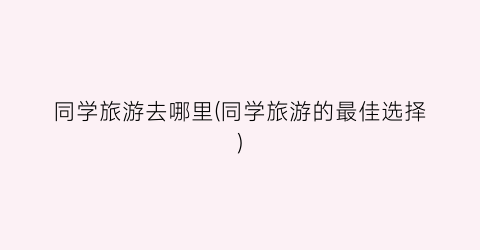 同学旅游去哪里(同学旅游的最佳选择)