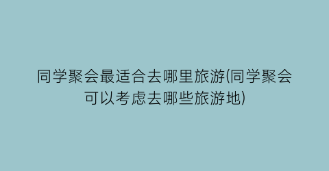 同学聚会最适合去哪里旅游(同学聚会可以考虑去哪些旅游地)