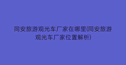 同安旅游观光车厂家在哪里(同安旅游观光车厂家位置解析)