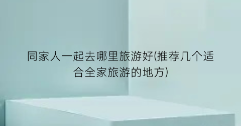 同家人一起去哪里旅游好(推荐几个适合全家旅游的地方)