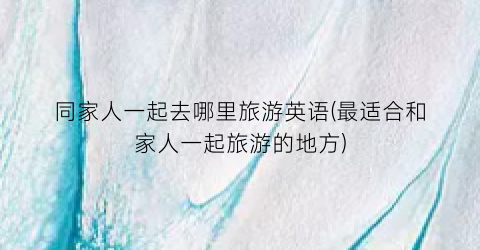 同家人一起去哪里旅游英语(最适合和家人一起旅游的地方)