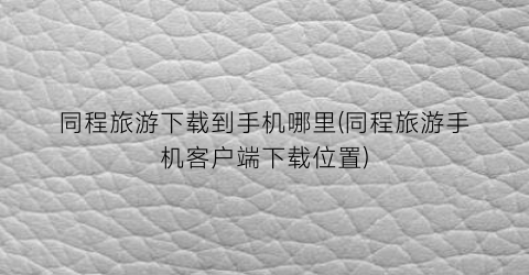 同程旅游下载到手机哪里(同程旅游手机客户端下载位置)