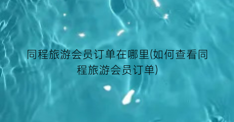 同程旅游会员订单在哪里(如何查看同程旅游会员订单)