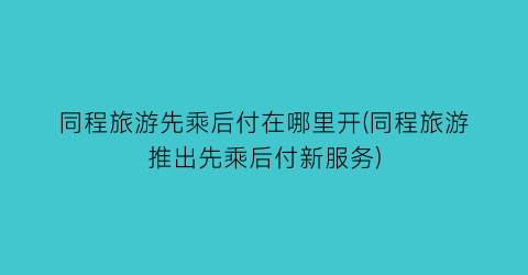 同程旅游先乘后付在哪里开(同程旅游推出先乘后付新服务)