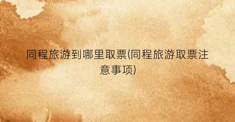 同程旅游到哪里取票(同程旅游取票注意事项)