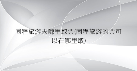 同程旅游去哪里取票(同程旅游的票可以在哪里取)