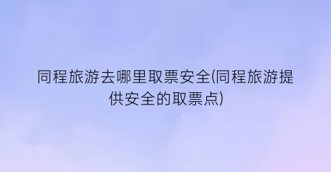 同程旅游去哪里取票安全(同程旅游提供安全的取票点)