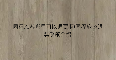 同程旅游哪里可以退票啊(同程旅游退票政策介绍)