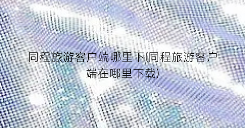 同程旅游客户端哪里下(同程旅游客户端在哪里下载)