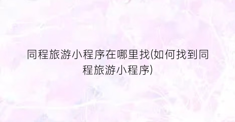 同程旅游小程序在哪里找(如何找到同程旅游小程序)