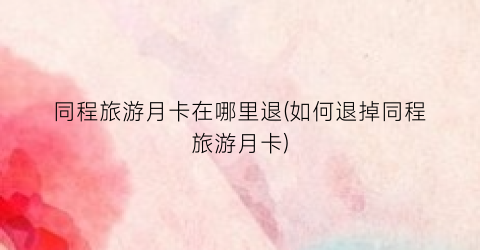同程旅游月卡在哪里退(如何退掉同程旅游月卡)