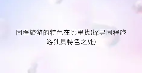 同程旅游的特色在哪里找(探寻同程旅游独具特色之处)