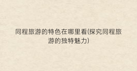 同程旅游的特色在哪里看(探究同程旅游的独特魅力)
