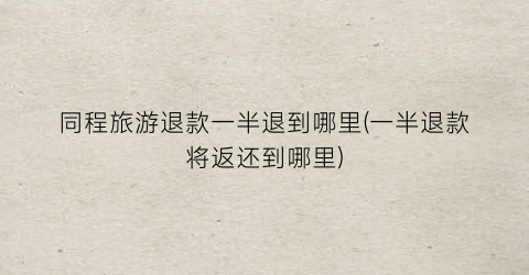 同程旅游退款一半退到哪里(一半退款将返还到哪里)