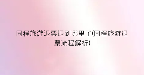 同程旅游退票退到哪里了(同程旅游退票流程解析)