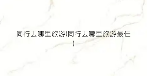 同行去哪里旅游(同行去哪里旅游最佳)