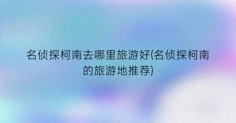 名侦探柯南去哪里旅游好(名侦探柯南的旅游地推荐)